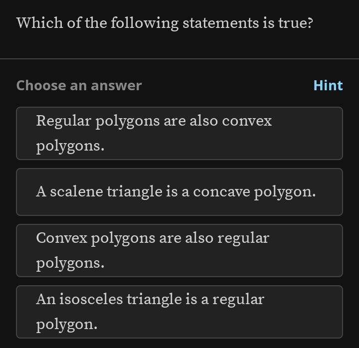 Which of the following statements is true?
Choose an answer Hint
Regular polygons are also convex
polygons.
A scalene triangle is a concave polygon.
Convex polygons are also regular
polygons.
An isosceles triangle is a regular
polygon.