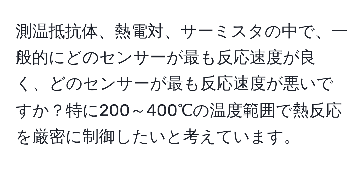 測温抵抗体、熱電対、サーミスタの中で、一般的にどのセンサーが最も反応速度が良く、どのセンサーが最も反応速度が悪いですか？特に200～400℃の温度範囲で熱反応を厳密に制御したいと考えています。