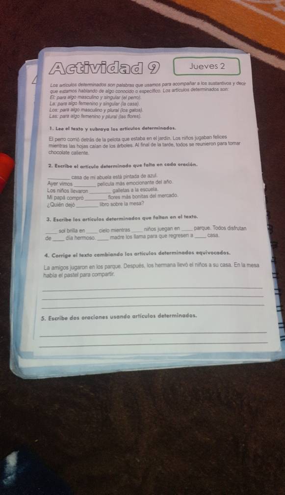 Actividad 9 Jueves 2 
Los artículos determinados son palabras que usamos para acompañar a los sustantivos y decir 
que estamos hablando de algo conocido o específico. Los artículos determinados son: 
El: para algo masculino y singular (el perro). 
La: para algo femenino y singular (la casa). 
Los: para algo masculino y plural (los gatos). 
Las: para algo femenino y plural (las flores). 
1. Lee el texto y subraya los artículos determinados. 
El perro corrió detrás de la pelota que estaba en el jardín. Los niños jugaban felices 
mientras las hojas caían de los árboles. Al final de la tarde, todos se reunieron para tomar 
chocolate caliente. 
2. Escribe el artículo determinado que falta en cada oración. 
_casa de mi abuela está pintada de azul. 
Ayer vimos _película más emocionante del año. 
Los niños llevaron _galletas a la escuela. 
Mi papá compró _flores más bonitas del mercado. 
¿Quién dejó _libro sobre la mesa? 
3. Escribe los artículos determinados que faltan en el texto. 
sol brilla en _cielo mientras _niños juegan en parque. Todos disfrutan 
de_ dia hermoso. _madre los liama para que regresen a _casa. 
4. Corrige el texto cambiando los artículos determinados equivocados. 
La amigos jugaron en los parque. Después, los hermana llevó el niños a su casa. En la mesa 
habia el pastel para compartir. 
_ 
_ 
_ 
5. Escribe dos oraciones usando artículos determinados. 
_ 
_