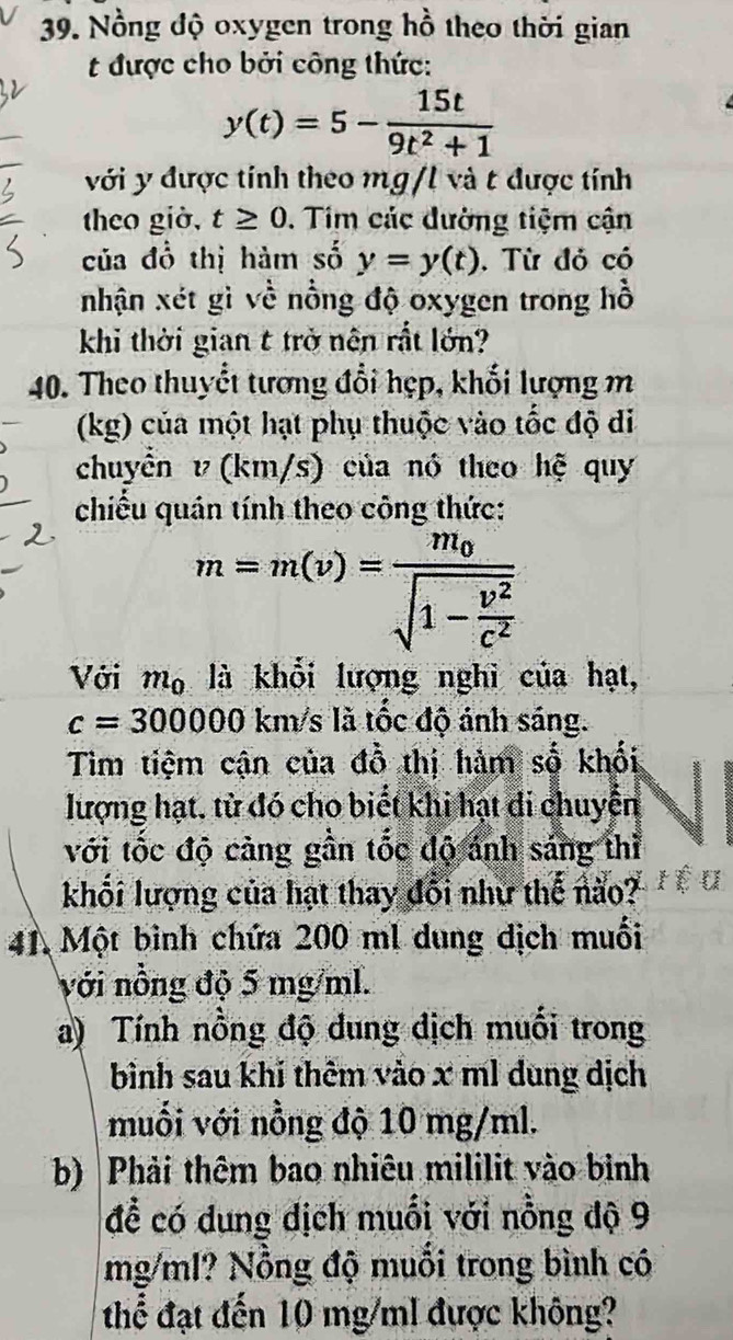 Nồng độ oxygen trong hồ theo thời gian 
t được cho bởi công thức:
y(t)=5- 15t/9t^2+1 
với y được tính theo mg/l và t được tính 
theo giờ, t≥ 0. Tim các đường tiệm cận 
của đồ thị hàm số y=y(t). Từ đỏ có 
nhận xét gì về nồng độ oxygen trong hồ 
khi thời gian t trở nên rắt lớn? 
40. Theo thuyết tương đổi hẹp, khối lượng m
(kg) của một hạt phụ thuộc vào tốc độ đi 
chuyển v(km/s) của nó theo hệ quy 
chiếu quán tính theo công thức:
m=m(v)=frac m_0sqrt(1-frac v^2)c^2
Với m_0 là khổi lượng nghi của hạt,
c=300000 km/s là tốc độ ánh sáng. 
Tìm tiệm cận của đồ thị hàm số khối 
lượng hạt, tử đó cho biết khi hạt di chuyển 
với tốc độ cảng gần tốc độ ánh sáng thì 
khối lượng của hạt thay đổi như thế não? 
41, Một bình chứa 200 ml dung dịch muối 
với nồng độ 5 mg/ml. 
a) Tính nồng độ dung dịch muối trong 
bình sau khi thêm vào x ml dung dịch 
muối với nỗng độ 10 mg/ml. 
b) |Phải thêm bao nhiêu mililit vào bình 
để có dung dịch muối với nồng độ 9
mg/ml? Nỗng độ muỗi trong bình có 
thể đạt đến 10 mg/ml được không?