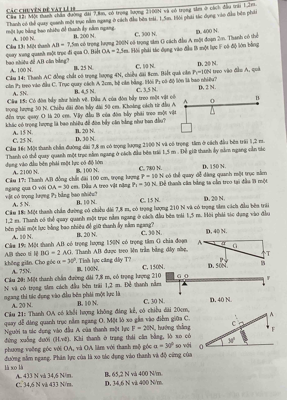 Các chuyên đề vật lí 10
Câu 12: Một thanh chăn đường dài 7,8m, có trọng lượng 2100N và có trọng tâm ở cách đầu trái 1,2m.
Thanh có thể quay quanh một trục nằm ngang ở cách đầu bên trái. 1,5m. Hỏi phải tác dụng vào đầu bên phải
một lực bằng bao nhiêu để thanh ấy nằm ngang.
A. 100 N. B. 200 N. C. 300 N. D. 400 N.
Câu 13: Một thanh AB=7,5m có trọng lượng 200N có trọng tâm G cách đầu A một đoạn 2m. Thanh có thể
quay xung quanh một trục đi qua O. Biết OA=2,5m. Hỏi phải tác dụng vào đầu B một lực F có độ lớn bằng
bao nhiêu để AB cân bằng?
A. 100 N. B. 25 N. C. 10 N. D. 20 N.
Câu 14: Thanh AC đồng chất có trọng lượng 4N, chiều dài 8cm. Biết quả cân P_1=10N treo vào đầu A, quả
cân P_2 treo vào đầu C. Trục quay cách A 2cm, hệ cân bằng. Hỏi P_2 có độ lớn là bao nhiêu?
B. 4,5 N.
A. 5N. C. 3,5 N.
D. 2 N.
Câu 15: Có đòn bầy như hình vẽ. Đầu A của đòn bầy treo một vật c
trọng lượng 30 N. Chiều dài đòn bầy dài 50 cm. Khoảng cách từ đầu 
đến trục quay O là 20 cm. Vậy đầu B của đòn bầy phải treo một vậ
khác có trọng lượng là bao nhiêu để đòn bầy cân bằng như ban đầu?
A. 15 N. B. 20 N.
C. 25 N. D. 30 N.
Câu 16: Một thanh chắn đường dài 7,8 m có trọng lượng 2100 N và có trọng tâm ở cách đầu bên trái 1,2 m.
Thanh có thể quay quanh một trục nằm ngang ở cách đầu bên trái 1,5 m . Để giữ thanh ấy nằm ngang cần tác
dụng vào đầu bên phải một lực có độ lớn
C. 780 N.
A. 2100 N. B. 100 N. D. 150 N.
Câu 17: Thanh AB đồng chất dài 100 cm, trọng lượng P=10N có thể quay dễ dàng quanh một trục nằm
ngang qua O với OA=30cm 1. Đầu A treo vật nặng P_1=30N. Để thanh cân bằng ta cần treo tại đầu B một
vật có trọng lượng P_2 bằng bao nhiêu?
A. 5 N. B. 10 N. C. 15 N. D. 20 N.
Câu 18: Một thanh chắn đường có chiều dài 7,8 m, có trọng lượng 210 N và có trọng tâm cách đầu bên trái
1,2 m. Thanh có thể quay quanh một trục nằm ngang ở cách đầu bên trái 1,5 m. Hỏi phải tác dụng vào đầu
bên phải một lực bằng bao nhiêu để giữ thanh ấy nằm ngang?
C. 30 N.
A. 10 N. B. 20 N. D. 40 N.
Câu 19: Một thanh AB có trọng lượng 150N có trọng tâm G chia đoạn
AB theo tỉ lệ BG=2 AG *. Thanh AB được treo lên trần bằng dây nhẹ,
không giãn. Cho góc alpha =30°. Tính lực căng dây T?
A. 75N. B. 100N. C. 150N.
Câu 20: Một thanh chắn đường dài 7,8 m, có trọng lượng 210 G O
F
N và có trọng tâm cách đầu bên trái 1,2 m. Đề thanh nằm
ngang thì tác dụng vào đầu bên phải một lực là
A. 20 N. B. 10 N. C. 30 N.
D. 40 N.
Câu 21: Thanh OA có khối lượng không đáng kể, có chiều dài 20cm,
quay dễ dàng quanh trục nằm ngang O. Một lò xo gắn vào điểm giữa C.
Người ta tác dụng vào đầu A của thanh một lực F=20N , hướng thẳng
đứng xuống dưới (H.ve) 0. Khi thanh ở trạng thái cân bằng, lò xo có
phương vuông góc với OA, và OA làm với thanh mộ góc alpha =30° so với
đường nằm ngang. Phản lực của là xo tác dụng vào thanh và độ cứng của
là xo là
A. 433 N và 34,6 N/m. B. 65,2 N và 400 N/m.
C. 34,6 N và 433 N/m. D. 34,6 N và 400 N/m.