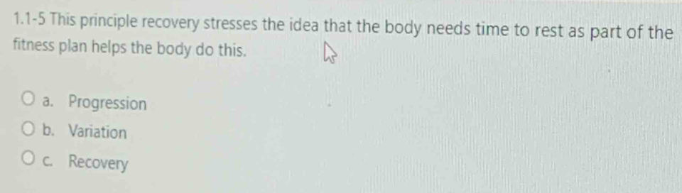 1.1-5 This principle recovery stresses the idea that the body needs time to rest as part of the
fitness plan helps the body do this.
a. Progression
b. Variation
c. Recovery