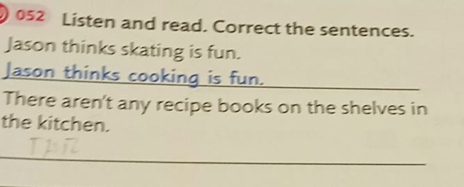 ) 052 Listen and read. Correct the sentences. 
Jason thinks skating is fun. 
Jason thinks cooking is fun._ 
There aren't any recipe books on the shelves in 
the kitchen. 
_ 
_ 
_