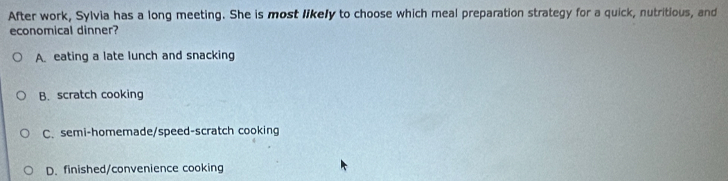 After work, Sylvia has a long meeting. She is most likely to choose which meal preparation strategy for a quick, nutritious, and
economical dinner?
A. eating a late lunch and snacking
B. scratch cooking
C. semi-homemade/speed-scratch cooking
D. finished/convenience cooking