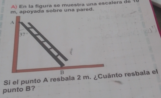 En la figura se muestra una escalera de 10
m, apoyada sobre una pared.
Si el punto A resbala 2 m. ¿Cuánto resbala el
punto B?