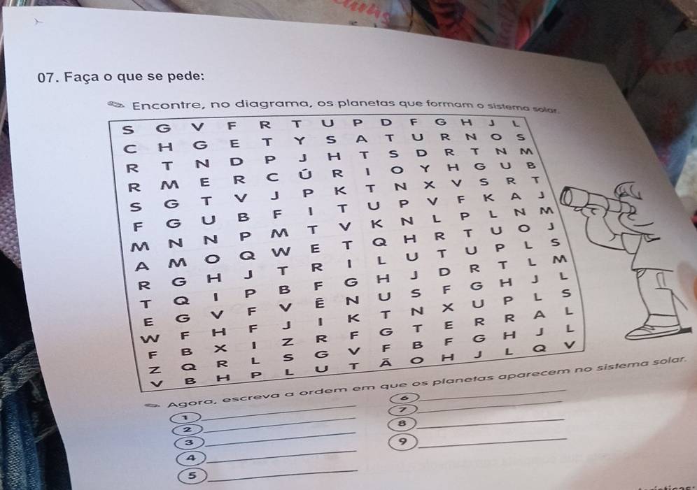 Faça o que se pede: 
Encontre, no diagrama, os planetas que formam o sistema solar. 
S G V F R T U P D F G H 」 L 
C H G E T YSA T U R N O S 
R T N D P J H T S D R T N m 
R M E R CÚ RIO Y H G UB 
S G T v J P K T N X V S R T 
F G U B F | T U P V F K A J 
M N 
P M T V K N LP LN m 
A M 。 QW E T QH R T U O J 
R G H J T R I L UT U P L S 
T Q 1 P B F G H J D R T L M 
E G V F v Ê N U S F G H J L 
w ₹F H F J I K T N X U P L S 
L 
F B x z R F G T E R R A L 
Q v 
Z Q R L S G V F B F G H J 
v B H P L U T ā O H J L 
_ 
Agora, escreva a ordem em que os planetas aparecem no sistema solar. 
6 
7 
1 
8 
__ 
_2 
3 
9 
_ 
4 
_ 
5 
_