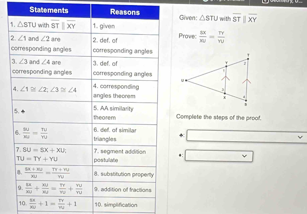 Statements with overline STparallel overline XY
Given: △ STU
Prove:  SX/XU = TY/YU 
Complete the steps of the proof.
♣:
◆:
v
10.  sx/xu +1= TY/YU +1 10. simplification