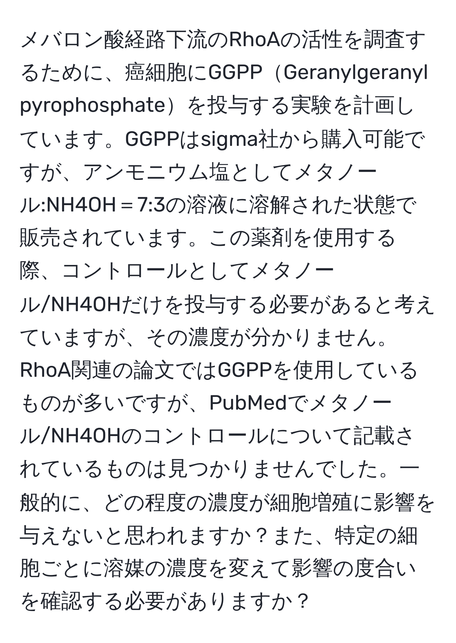 メバロン酸経路下流のRhoAの活性を調査するために、癌細胞にGGPPGeranylgeranyl pyrophosphateを投与する実験を計画しています。GGPPはsigma社から購入可能ですが、アンモニウム塩としてメタノール:NH4OH＝7:3の溶液に溶解された状態で販売されています。この薬剤を使用する際、コントロールとしてメタノール/NH4OHだけを投与する必要があると考えていますが、その濃度が分かりません。RhoA関連の論文ではGGPPを使用しているものが多いですが、PubMedでメタノール/NH4OHのコントロールについて記載されているものは見つかりませんでした。一般的に、どの程度の濃度が細胞増殖に影響を与えないと思われますか？また、特定の細胞ごとに溶媒の濃度を変えて影響の度合いを確認する必要がありますか？