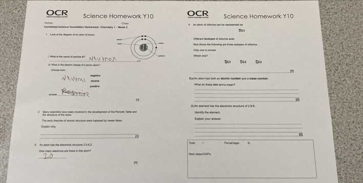 OCR Science Homework Y10 OCR Science Homework Y10
Namệ
Combined Science foundation Homework: Chemisty 1 - Week 3 Caen 4 An anom of chlorine can be represented as C1
t Look at the diagram of an atom of koren. Different tsotopes of chlorine exial.
_
Nick thinks the following are three isolopes of cNorine.
elly one is comed
1. Yhat is the name of perticle A? ,.,
:
_
l. Yhat is the alectric sharge of a boron alom? Choose from
[1
Hga mesel
HalAn atom has both an stomic number and a mass number.
positive What do thase he tarme mean?
_
( An element has the electronic structure of 2.8.6
2 Many scientists have been involved in the development of the Perlodic Table and
the structurs of the attom.
_
The early theorles of stomic structure were replaced by newer ideas. Explain your anewer.
Explain why
_
_
_
_
_7
3 An alom has the electronic structure 2.88.2 Tota Percentage: %
How many elections are there in this atom? Next stepe/GAP's:
_