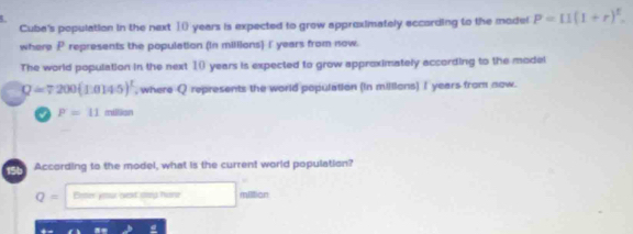 Cuba's population in the next ①() years is expected to grow approximately according to the mode! P=11(1+r)^t. 
where P represents the population (in millions) I years from now. 
The world population in the next 10 years is expected to grow approximately according to the model
Q=7200(1.0145)^1 , where Q represents the world population (in milllons) I years from now.
P=11 m
156 According to the model, what is the current world population?
Q= Ener your nest stap hone miltion