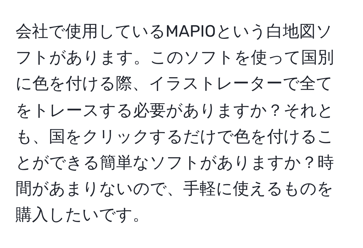 会社で使用しているMAPIOという白地図ソフトがあります。このソフトを使って国別に色を付ける際、イラストレーターで全てをトレースする必要がありますか？それとも、国をクリックするだけで色を付けることができる簡単なソフトがありますか？時間があまりないので、手軽に使えるものを購入したいです。