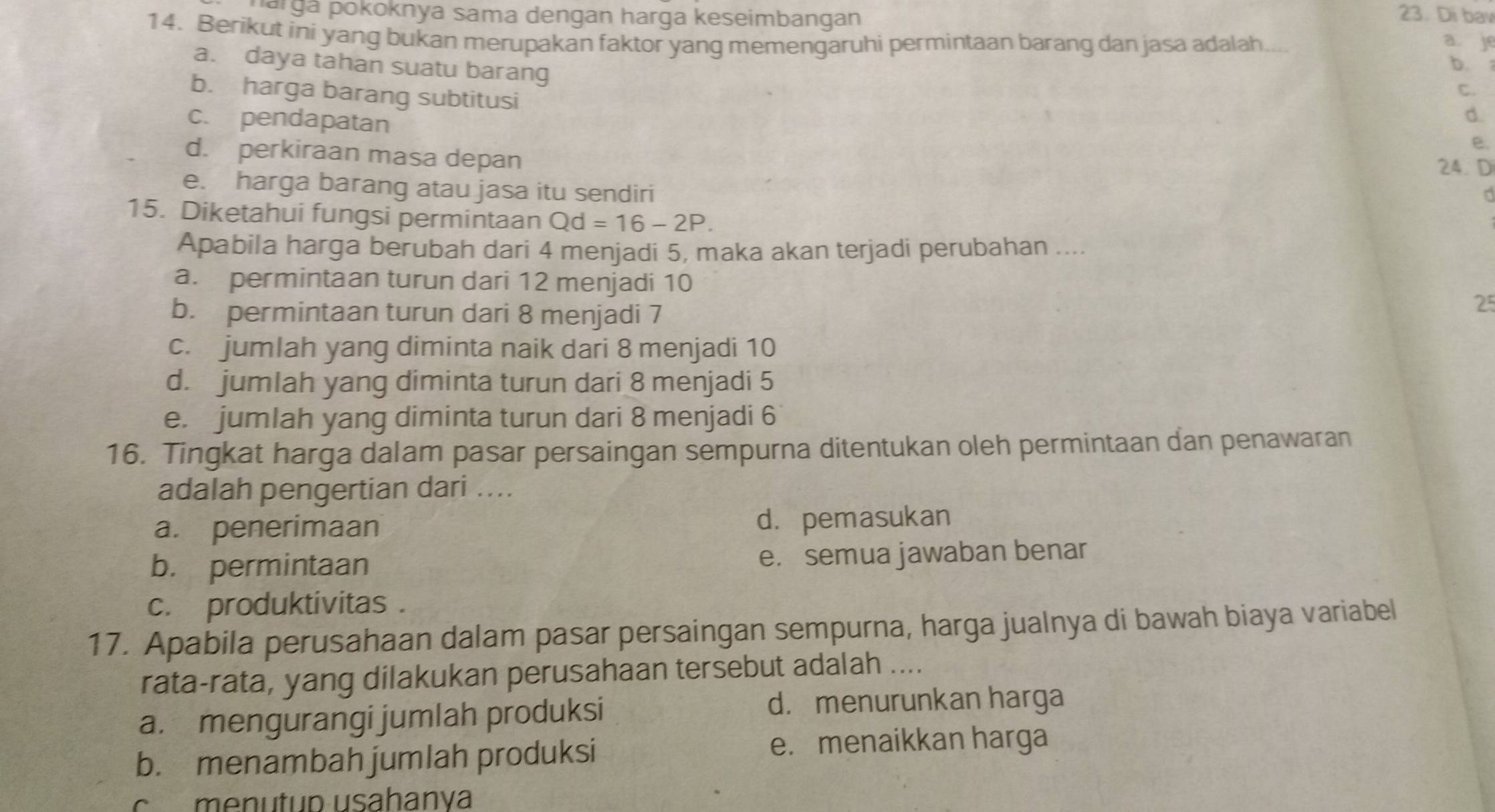 pargá pokoknya sama dengan harga keseimbangan 23. Di bav
14. Berikut ini yang bukan merupakan faktor yang memengaruhi permintaan barang dan jasa adalah. a 
a je
a. daya tahan suatu barang
b.
b. harga barang subtitusi
C.
c. pendapatan
d.
e.
d. perkiraan masa depan
24. D
e. harga barang atau jasa itu sendiri
15. Diketahui fungsi permintaan Qd=16-2P. 
Apabila harga berubah dari 4 menjadi 5, maka akan terjadi perubahan ....
a. permintaan turun dari 12 menjadi 10
b. permintaan turun dari 8 menjadi 7
25
c. jumlah yang diminta naik dari 8 menjadi 10
d. jumlah yang diminta turun dari 8 menjadi 5
e. jumlah yang diminta turun dari 8 menjadi 6
16. Tingkat harga dalam pasar persaingan sempurna ditentukan oleh permintaan dan penawaran
adalah pengertian dari ....
a. penerimaan d. pemasukan
b. permintaan e. semua jawaban benar
c. produktivitas .
17. Apabila perusahaan dalam pasar persaingan sempurna, harga jualnya di bawah biaya variabel
rata-rata, yang dilakukan perusahaan tersebut adalah ....
a. mengurangi jumlah produksi
d. menurunkan harga
b. menambah jumlah produksi
e. menaikkan harga
c menutup usahanya