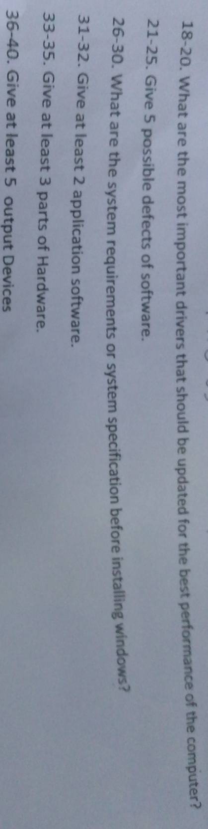 18-20. What are the most important drivers that should be updated for the best performance of the computer? 
21-25. Give 5 possible defects of software. 
26-30. What are the system requirements or system specification before installing windows? 
31-32. Give at least 2 application software. 
33-35. Give at least 3 parts of Hardware. 
36-40. Give at least 5 output Devices