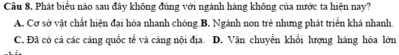 Phát biểu nào sau đây không đúng với ngành hàng không của nước ta hiện nay?
A. Cơ sở vật chất hiện đại hóa nhanh chóng B. Ngành non trẻ nhưng phát triển khá nhanh.
C. Đã có cả các cảng quốc tế và cảng nội địa. D. Vận chuyền khối lượng hàng hóa lớn