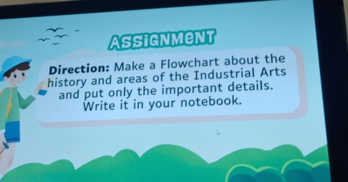 Assignment 
Direction: Make a Flowchart about the 
history and areas of the Industrial Arts 
and put only the important details. 
Write it in your notebook.