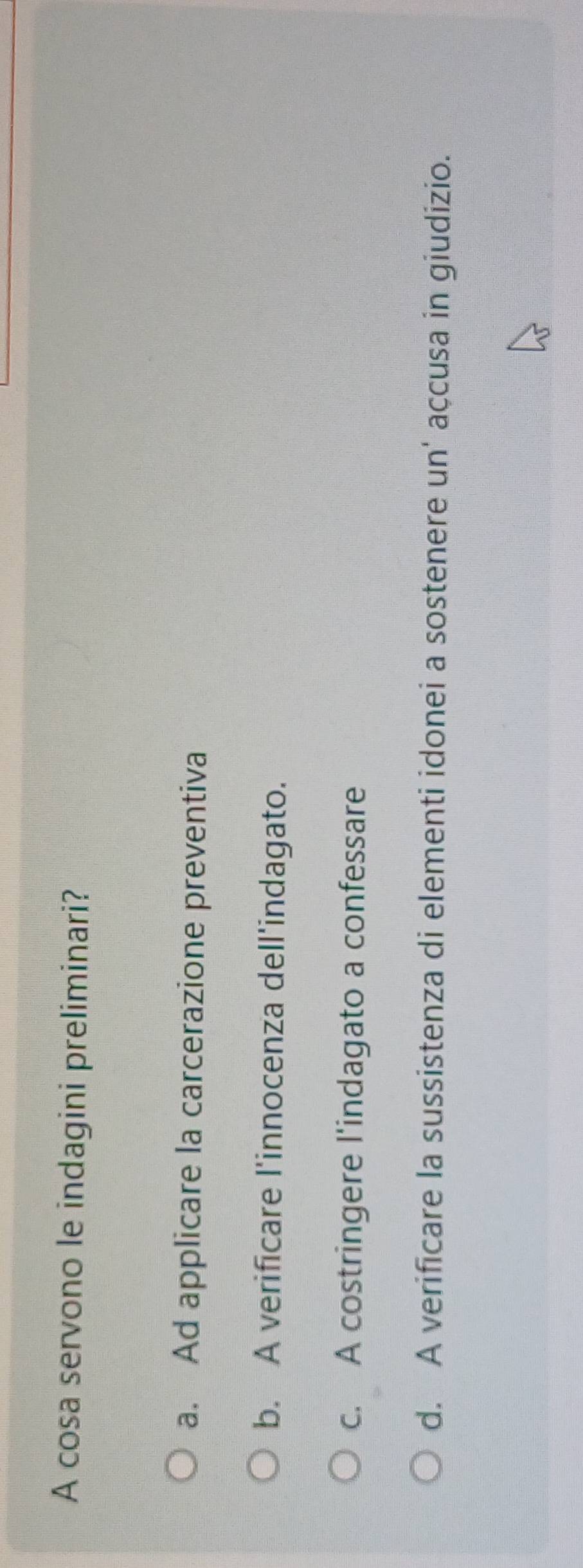 A cosa servono le indagini preliminari?
a. Ad applicare la carcerazione preventiva
b. A verificare l'innocenza dell'indagato.
c. A costringere l'indagato a confessare
d. A verificare la sussistenza di elementi idonei a sostenere un' açcusa in giudizio.