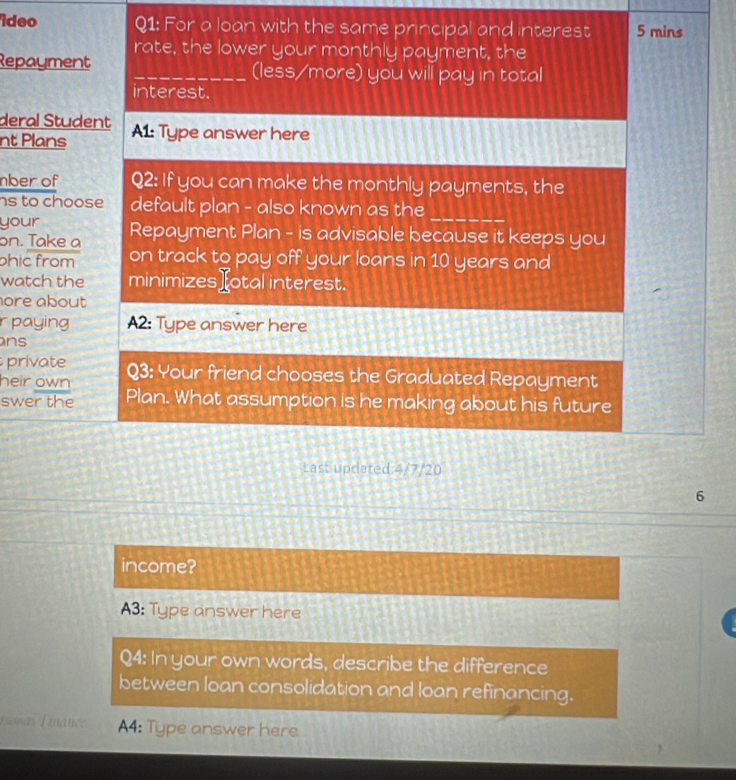 ideo Q1: For a loan with the same principal and interest 5 mins
rate, the lower your monthly payment, the 
Repayment 
_(less/more) you will pay in total 
interest. 
deral Student 
nt Plans A1: Type answer here 
nber of Q2: If you can make the monthly payments, the 
hs to choose default plan - also known as the_ 
your 
on. Take a Repayment Plan - is advisable because it keeps you 
phic from on track to pay off your loans in 10 years and 
watch the minimizes][otal interest. 
ore about 
r paying A2: Type answer here 
ns 
private 
heir own Q3: Your friend chooses the Graduated Repayment 
swer the Plan. What assumption is he making about his future 
Last updated: 4/7/20
6 
income? 
A3: Type answer here 
Q4: In your own words, describe the difference 
between loan consolidation and loan refinancing. 
Esonar F inance A4: Type answer here
