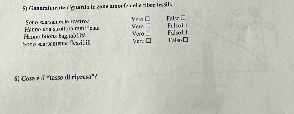 Generalmente riguardo le zone amorfe nelle fibre tessili.
Sono scarsamente reattive Vero □ Falso □
Hanno una struttura ramificata Vero □ Falso □
Hanno buona bagnabilità Vero □ Falso □
Sono scarsamente flessibili Vero □ Falso □ 
6) Cosa è il “tasso di ripresa”?