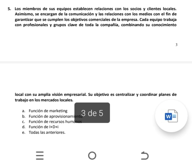 Los miembros de sus equipos establecen relaciones con los socios y clientes locales.
Asimismo, se encargan de la comunicación y las relaciones con los medios con el fin de
garantizar que se cumplen los objetivos comerciales de la empresa. Cada equipo trabaja
con profesionales y grupos clave de toda la compañía, combinando su conocimiento
3
local con su amplia visión empresarial. Su objetivo es centralizar y coordinar planes de
trabajo en los mercados locales.
a. Función de marketing 3 de 5
b. Función de aprovisionamiento
c. Función de recursos humanos
d. Función de I+D+i
e. Todas las anteriores.