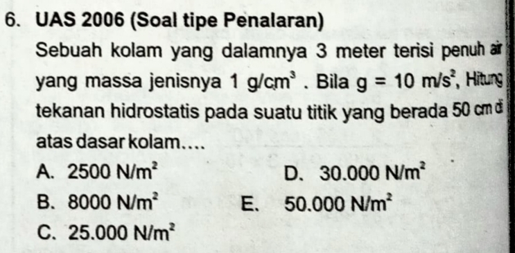 UAS 2006 (Soal tipe Penalaran)
Sebuah kolam yang dalamnya 3 meter terisi penuh air
yang massa jenisnya 1g/cm^3. Bila g=10m/s^2 , Hitung
tekanan hidrostatis pada suatu titik yang berada 50 cm đ
atas dasar kolam…...
A. 2500N/m^2 D. 30.000N/m^2
B. 8000N/m^2 E. 50.000N/m^2
C. 25.000N/m^2