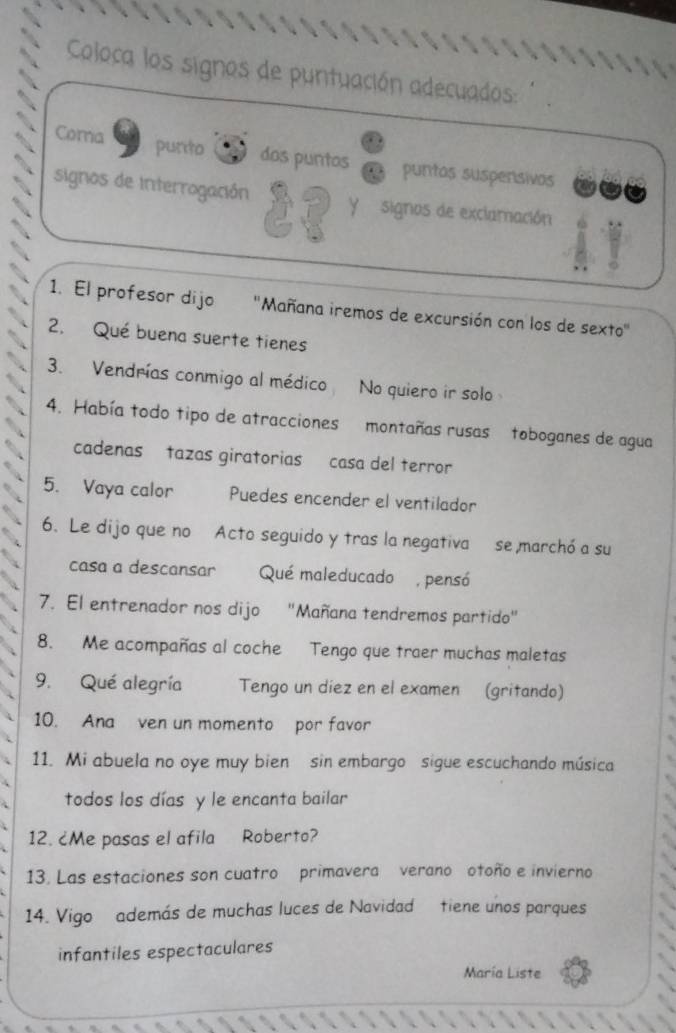 Coloca los signos de puntuación adecuados: 
purto 
Coma dos purtos puntos suspensivos 
signos de interrogación Y signos de exclamación 
1. El profesor dijo ''Mañana iremos de excursión con los de sexto'' 
2. Qué buena suerte tienes 
3. Vendrías conmigo al médico No quiero ir solo 
4. Había todo tipo de atracciones montañas rusas toboganes de agua 
cadenas tazas giratorias casa del terror 
5. Vaya calor Puedes encender el ventilador 
6. Le dijo que no Acto seguido y tras la negativa se marchó a su 
casa a descansar Qué maleducado , pensó 
7. El entrenador nos dijo "Mañana tendremos partido" 
8. Me acompañas al coche Tengo que traer muchas maletas 
9. Qué alegría Tengo un díez en el examen (gritando) 
10. Ana ven un momento por favor 
11. Mi abuela no oye muy bien sin embargo sigue escuchando música 
todos los días y le encanta bailar 
12. ¿Me pasas el afila Roberto? 
13. Las estaciones son cuatro primavera verano otoño e invierno 
14. Vigo además de muchas luces de Navidad tiene unos parques 
infantiles espectaculares 
María Liste