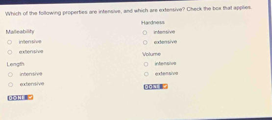 Which of the following properties are intensive, and which are extensive? Check the box that applies.
Hardness
Malleability intensive
intensive extensive
extensive
Volume
Length intensive
intensive extensive
extensive DONE 
DONE