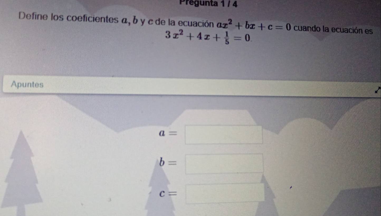 Pregunta 1 / 4
Define los coeficientes α, b y c de la ecuación ax^2+bx+c=0 cuando la ecuación es
3x^2+4x+ 1/5 =0. 
Apuntes
a=
□ 
b=
^
c=