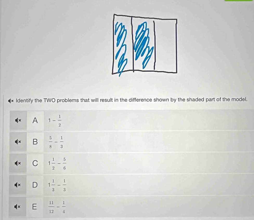 Identify the TWO problems that will result in the difference shown by the shaded part of the model.
× A 1- 1/2 
B  5/8 - 1/3 
C 1 1/2 - 5/6 
D 1 1/3 - 1/3 
E  11/12 - 1/4 