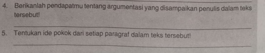 Berikanlah pendapatmu tentang argumentasi yang disampaikan penulis dalam teks 
tersebut! 
_ 
5. Tentukan ide pokok dari setiap paragraf dalam teks tersebut! 
_