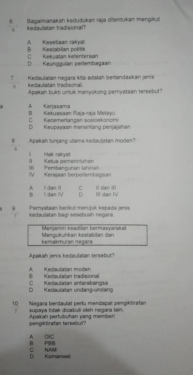 Bagaimanakah kedudukan raja ditentukan mengikut
6 kedaulatan tradisional?
A Kesetiaan rakyat
B Kestabilan politik
C Kekuatan ketenteraan
D Keunggulan perembagaan
7 Kedaulatan negara kita adalah berlandaskan jenis
6 kedaulatan tradisonal.
Apakah bukti untuk menyokong pernyataan tersebut?
a A Kerjasama
B Kekuasaan Raja-raja Melayu
C Kecemerlangan sosioekonomi
D Keupayaan menentang penjajahan
8 Apakah tunjang utama kedaulatan moden?
6
I Hak rakyat
II Ketua pemerintahan
III Pembangunan lahiriah
IV Kerajaan berperlembagaan
A I dan II C II dan III
B I dan IV D III dan IV
9 Pernyataan berikut merujuk kepada jenis
7 kedaulatan bagi sesebuah negara.
Menjamin keadilan bermasyarakat
Mengukuhkan kestabilan dan
kemakmuran negara
Apakah jenis kedaulatan tersebut?
A Kedaulatan moden
B Kedaulatan tradisional
C Kedaulatan antarabangsa
D Kedaulatan undang-undang
10 Negara berdaulat perlu mendapat pengiktirafan
7 supaya tidak dicabuli oleh negara lain.
Apakah pertubuhan yang memberi
pengiktirafan tersebut?
A OIC
B PBB
C NAM
D Komanwel