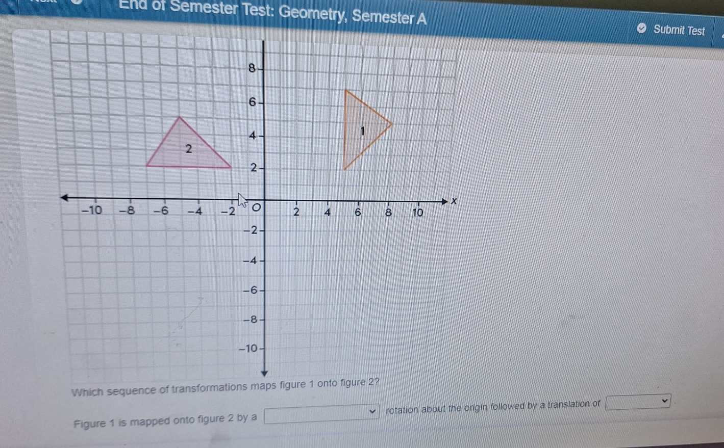 End of Semester Test: Geometry, Semester A Submit Test 
Which sequence of transforma 
Figure 1 is mapped onto figure 2 by a □ rotation about the origin followed by a translation of □