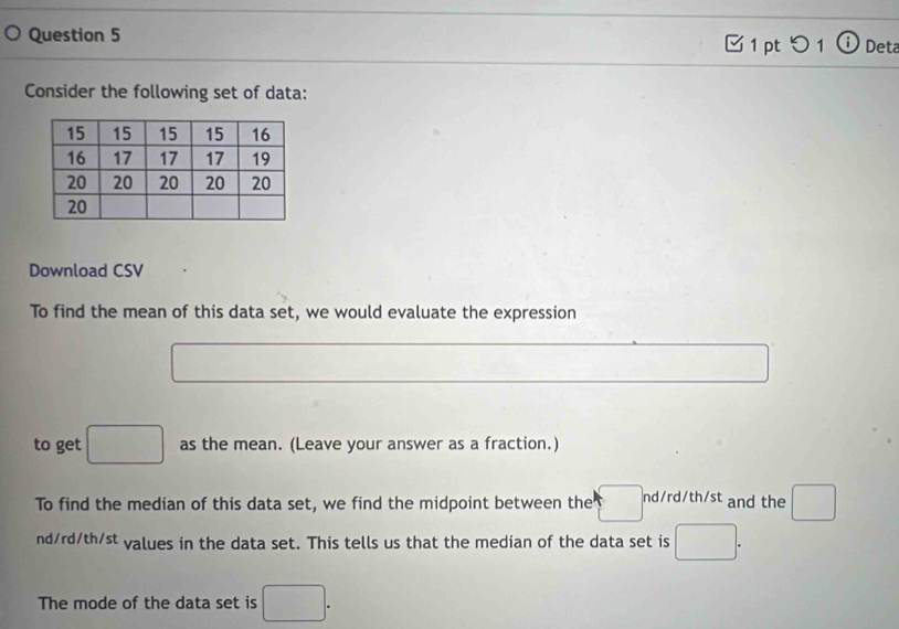 つ 1 Deta 
Consider the following set of data: 
Download CSV 
To find the mean of this data set, we would evaluate the expression 
to get □ as the mean. (Leave your answer as a fraction.) 
To find the median of this data set, we find the midpoint between the nd/rd/th/st and the □
nd/rd/th/st values in the data set. This tells us that the median of the data set is 
The mode of the data set is □