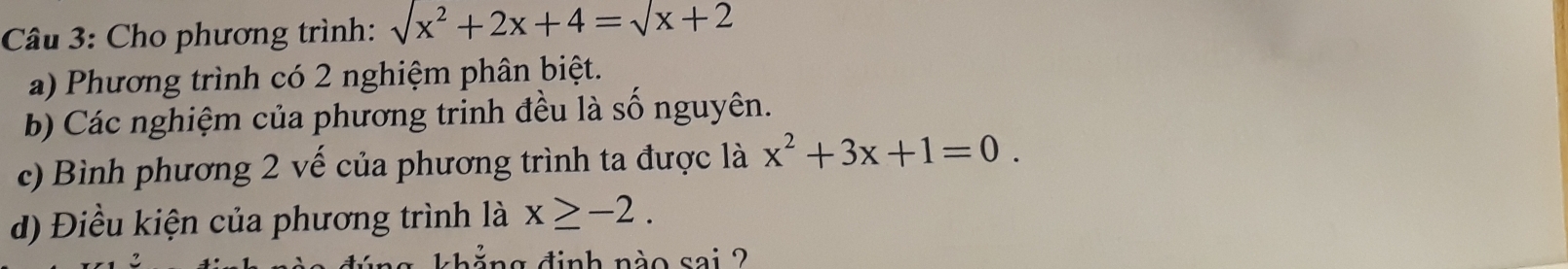 Cho phương trình: sqrt(x^2+2x+4)=sqrt(x+2)
a) Phương trình có 2 nghiệm phân biệt.
b) Các nghiệm của phương trinh đều là số nguyên.
c) Bình phương 2 vế của phương trình ta được là x^2+3x+1=0. 
d) Điều kiện của phương trình là x≥ -2. 
dinh nào sai ?