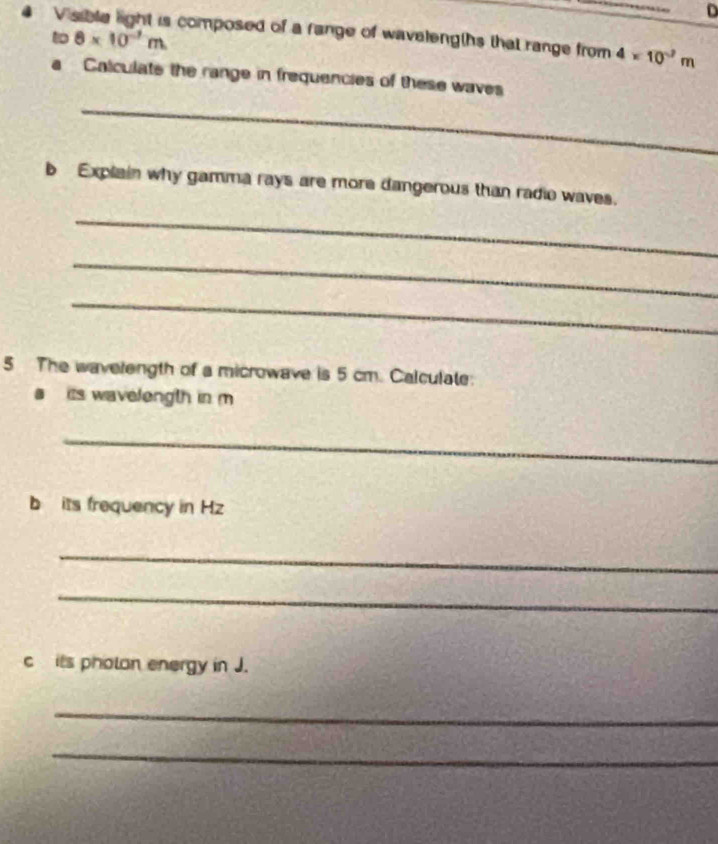 Visible light is composed of a fange of wavelengths that range from 4* 10^(-2)m
to 8* 10^(-7)m
Calculate the range in frequencies of these waves 
_ 
b Explain why gamma rays are more dangerous than radio waves. 
_ 
_ 
_ 
5 The wavelength of a microwave is 5 cm. Calculate: 
a its wavelength in m
_ 
b its frequency in Hz
_ 
_ 
c its pholan energy in J. 
_ 
_