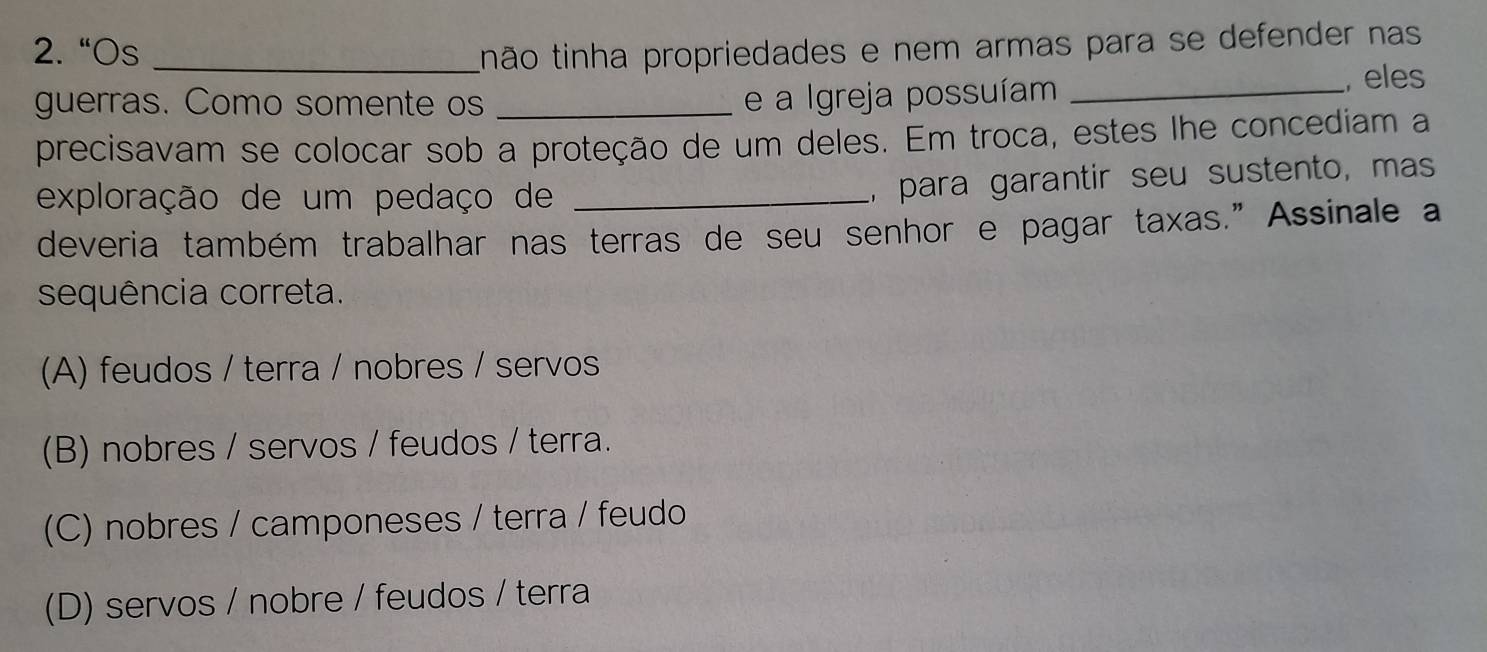 2.“Os _tinão tinha propriedades e nem armas para se defender nas
guerras. Como somente os __, eles
e a Igreja possuíam
precisavam se colocar sob a proteção de um deles. Em troca, estes lhe concediam a
exploração de um pedaço de_
, para garantir seu sustento, mas
deveria também trabalhar nas terras de seu senhor e pagar taxas.” Assinale a
sequência correta.
(A) feudos / terra / nobres / servos
(B) nobres / servos / feudos / terra.
(C) nobres / camponeses / terra / feudo
(D) servos / nobre / feudos / terra