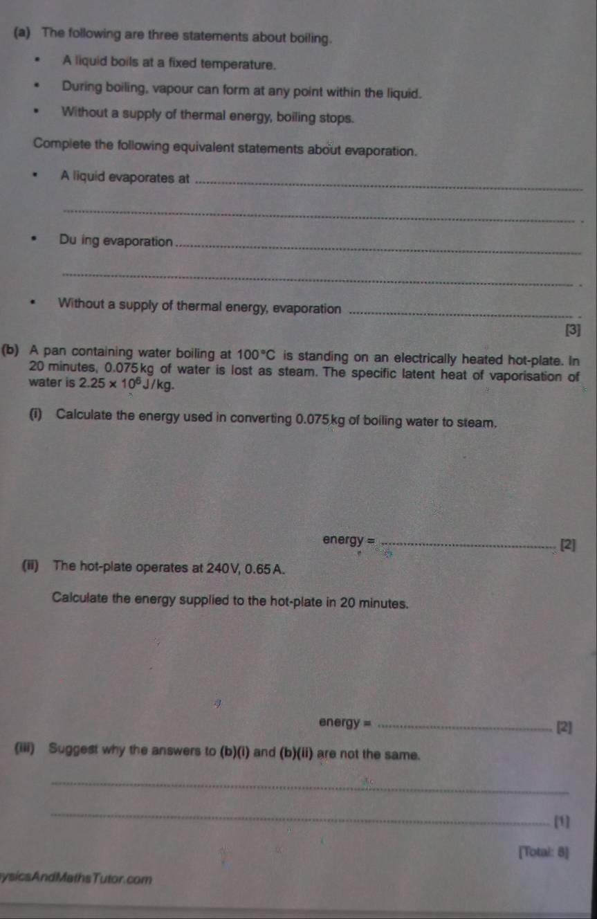 The following are three statements about boiling. 
A liquid boils at a fixed temperature. 
During boiling, vapour can form at any point within the liquid. 
Without a supply of thermal energy, boiling stops. 
Complete the following equivalent statements about evaporation. 
A liquid evaporates at_ 
_ 
Du ing evaporation_ 
_ 
Without a supply of thermal energy, evaporation_ 
[3] 
(b) A pan containing water boiling at 100°C is standing on an electrically heated hot-plate. In
20 minutes, 0.075kg of water is lost as steam. The specific latent heat of vaporisation of 
water is 2.25* 10^6J/kg. 
(i) Calculate the energy used in converting 0.075kg of boiling water to steam.
energy = _[2] 
(ii) The hot-plate operates at 240V, 0.65 A. 
Calculate the energy supplied to the hot-plate in 20 minutes. 
energy = _[2] 
(iii) Suggest why the answers to (b)(i) and (b)(ii) are not the same. 
_ 
_ 
[1] 
[Total: 8] 
ysicsAndMathsTutor.com