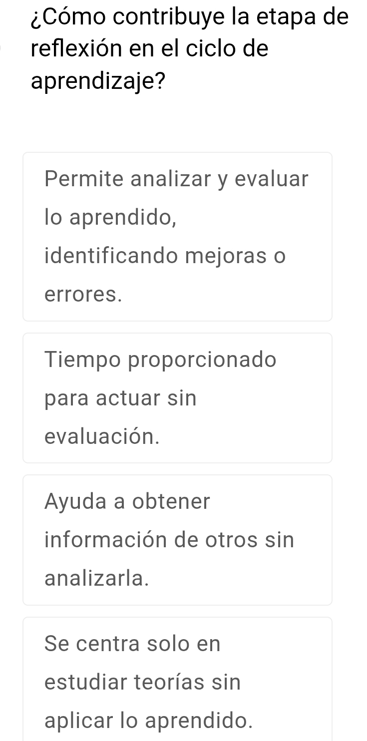 ¿Cómo contribuye la etapa de
reflexión en el ciclo de
aprendizaje?
Permite analizar y evaluar
lo aprendido,
identificando mejoras o
errores.
Tiempo proporcionado
para actuar sin
evaluación.
Ayuda a obtener
información de otros sin
analizarla.
Se centra solo en
estudiar teorías sin
aplicar lo aprendido.