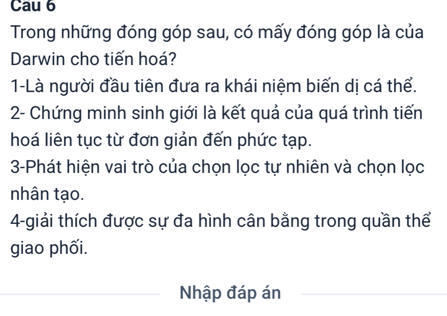 Cau 6 
Trong những đóng góp sau, có mấy đóng góp là của 
Darwin cho tiến hoá? 
1-Là người đầu tiên đưa ra khái niệm biến dị cá thể. 
2- Chứng minh sinh giới là kết quả của quá trình tiến 
hoá liên tục từ đơn giản đến phức tạp. 
3-Phát hiện vai trò của chọn lọc tự nhiên và chọn lọc 
nhân tạo. 
4-giải thích được sự đa hình cân bằng trong quần thể 
giao phối. 
Nhập đáp án 
_