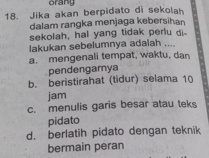 orang
18. Jika akan berpidato di sekolah
dalam rangka menjaga kebersihan
sekolah, hal yang tidak perlu di-
lakukan sebelumnya adalah ....
a. mengenali tempat, waktu, dan
pendengarnya
b. beristirahat (tidur) selama 10
jam
c. menulis garis besar atau teks
pidato
d. berlatih pidato dengan teknik
bermain peran