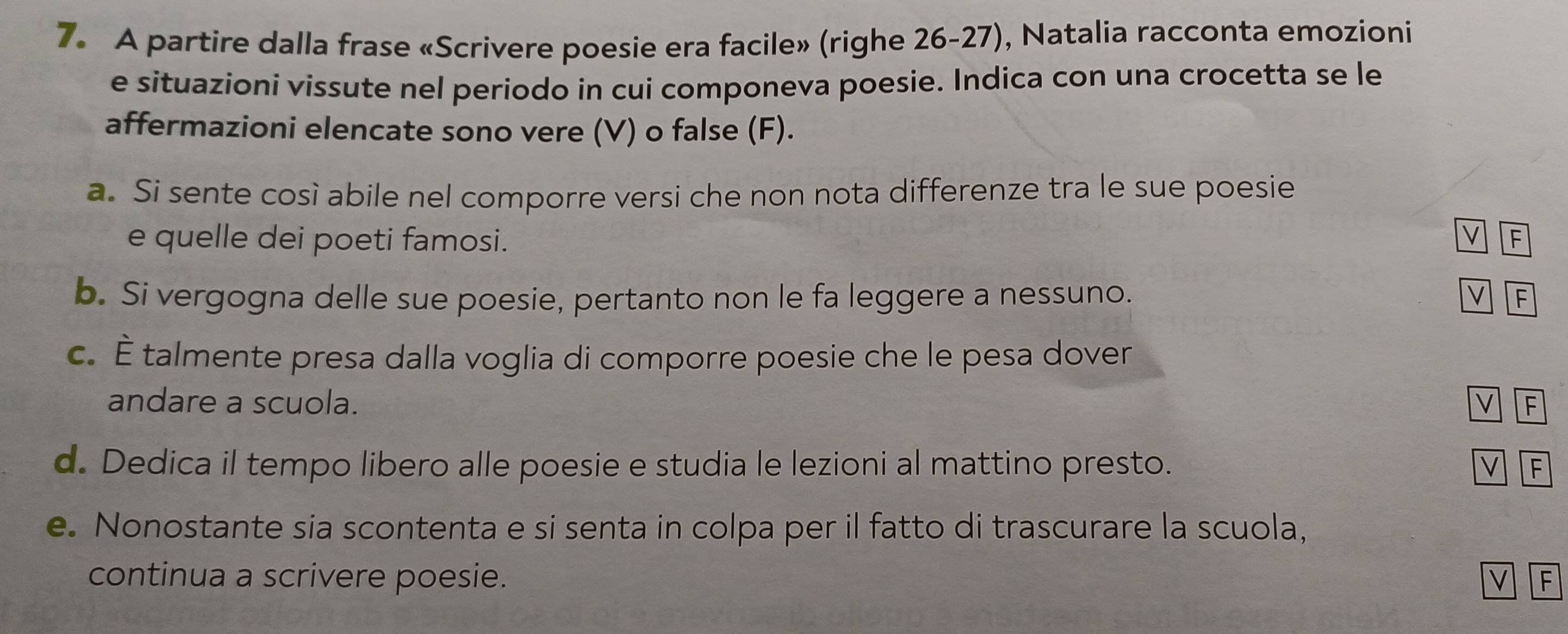 A partire dalla frase «Scrivere poesie era facile» (righe 26-27), Natalia racconta emozioni 
e situazioni vissute nel periodo in cui componeva poesie. Indica con una crocetta se le 
affermazioni elencate sono vere (V) o false (F). 
a. Si sente così abile nel comporre versi che non nota differenze tra le sue poesie 
v 
e quelle dei poeti famosi. F 
b. Si vergogna delle sue poesie, pertanto non le fa leggere a nessuno. v F 
c. É talmente presa dalla voglia di comporre poesie che le pesa dover 
andare a scuola. v F 
d. Dedica il tempo libero alle poesie e studia le lezioni al mattino presto. v F 
e. Nonostante sia scontenta e si senta in colpa per il fatto di trascurare la scuola, 
continua a scrivere poesie. v F