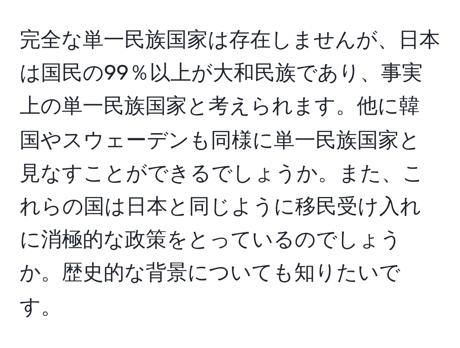 完全な単一民族国家は存在しませんが、日本は国民の99％以上が大和民族であり、事実上の単一民族国家と考えられます。他に韓国やスウェーデンも同様に単一民族国家と見なすことができるでしょうか。また、これらの国は日本と同じように移民受け入れに消極的な政策をとっているのでしょうか。歴史的な背景についても知りたいです。