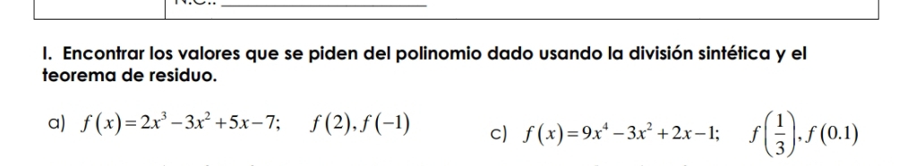 Encontrar los valores que se piden del polinomio dado usando la división sintética y el 
teorema de residuo. 
a) f(x)=2x^3-3x^2+5x-7; f(2), f(-1) c) f(x)=9x^4-3x^2+2x-1; f( 1/3 ), f(0.1)