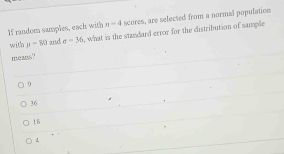 If random samples, each with n=4 scores, are selected from a normal population
with mu =80 and sigma =36 , what is the standard error for the distribution of sample 
means?
9
36
18
4