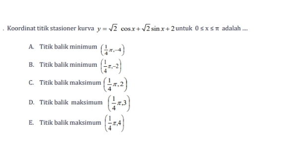 Koordinat titik stasioner kurva y=sqrt(2)cos x+sqrt(2)sin x+2 untuk 0≤ x≤ π adalah ....
A. Titik balik minimum ( 1/4 π ,-4)
B. Titik balik minimum ( 1/4 π ,-2)
C. Titik balik maksimum ( 1/4 π ,2)
D. Titik balik maksimum ( 1/4 π ,3)
E. Titik balik maksimum ( 1/4 π ,4)