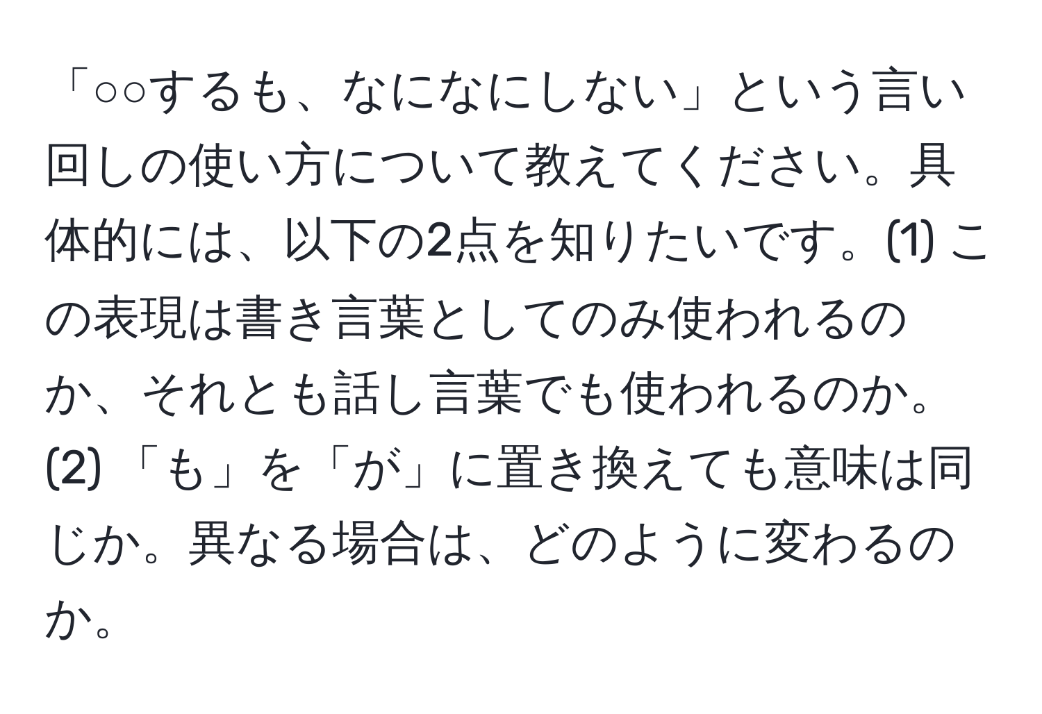 「○○するも、なになにしない」という言い回しの使い方について教えてください。具体的には、以下の2点を知りたいです。(1) この表現は書き言葉としてのみ使われるのか、それとも話し言葉でも使われるのか。(2) 「も」を「が」に置き換えても意味は同じか。異なる場合は、どのように変わるのか。