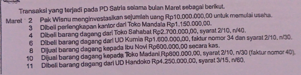 Transaksi yang terjadi pada PD Satria selama bulan Maret sebagai berikut. 
Maret ˙ 2 Pak Wisnu mengInvestasikan sejumlah uang Rp10.000.000,00 untuk memulai usaha. 
3 Dibeli perlengkapan kantor dari Toko Mandala Rp1.150.000,00. 
4 Dibeli barang dagang dari Toko Sahabat Rp2.700.000,00, syarat 2/10, n/40. 
6 Dibeli barang dagang darl UD Kurnia Rp1.600.000,00, faktur nomor 34 dan syarat 2/10, n/30. 
8 Dijual barang dagang kepada Ibu Novi Rp600.000,00 secara kas. 
10 Dijual barang dagang kepada Toko Madani. Rp800.000.00, syarat 2/10, n/30 (faktur nomor 40). 
11 Dibeli barang dagang dari UD Handoko Rp4.250.000,00, syarat 3/15, n/60.