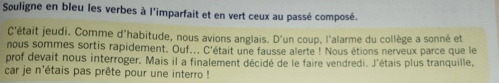 Souligne en bleu les verbes à l'imparfait et en vert ceux au passé composé. 
C'était jeudi. Comme d'habitude, nous avions anglais. D'un coup, l'alarme du collège a sonné et 
nous sommes sortis rapidement. Ouf... C'était une fausse alerte ! Nous étions nerveux parce que le 
prof devait nous interroger. Mais il a finalement décidé de le faire vendredi. J'étais plus tranquille, 
car je n'étais pas prête pour une interro !