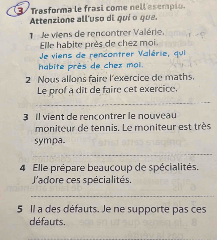 Trasforma le frasi come nell esempio. 
Attenzione all’uso di qui o que. 
1 Je viens de rencontrer Valérie. 
Elle habite près de chez moi. 
Je viens de rencontrer Valérie, qui 
habite près de chez moi. 
2 Nous allons faire l’exercice de maths. 
Le prof a dit de faire cet exercice. 
_ 
3 Il vient de rencontrer le nouveau 
moniteur de tennis. Le moniteur est très 
sympa. 
_ 
4 Elle prépare beaucoup de spécialités. 
'adore ces spécialités. 
_ 
5 Il a des défauts. Je ne supporte pas ces 
défauts. 
_