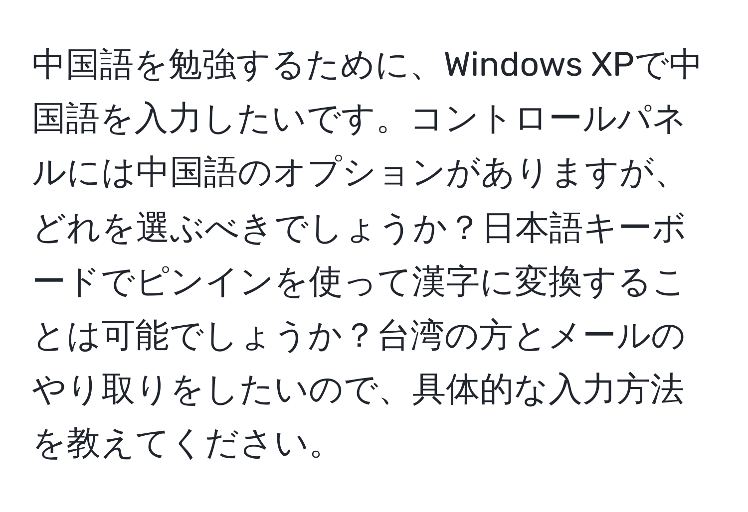 中国語を勉強するために、Windows XPで中国語を入力したいです。コントロールパネルには中国語のオプションがありますが、どれを選ぶべきでしょうか？日本語キーボードでピンインを使って漢字に変換することは可能でしょうか？台湾の方とメールのやり取りをしたいので、具体的な入力方法を教えてください。