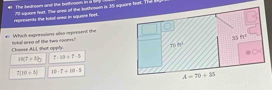 The bedroom and the bathroom in a tiny 110
70 square feet. The area of the bathroom is 35 square feet. The exp
represents the total area in square feet.
Which expressions also represent the
total area of the two rooms?
Choose ALL that apply.
10(7+5) 7· 10+7· 5
7(10+5) 10· 7+10· 5